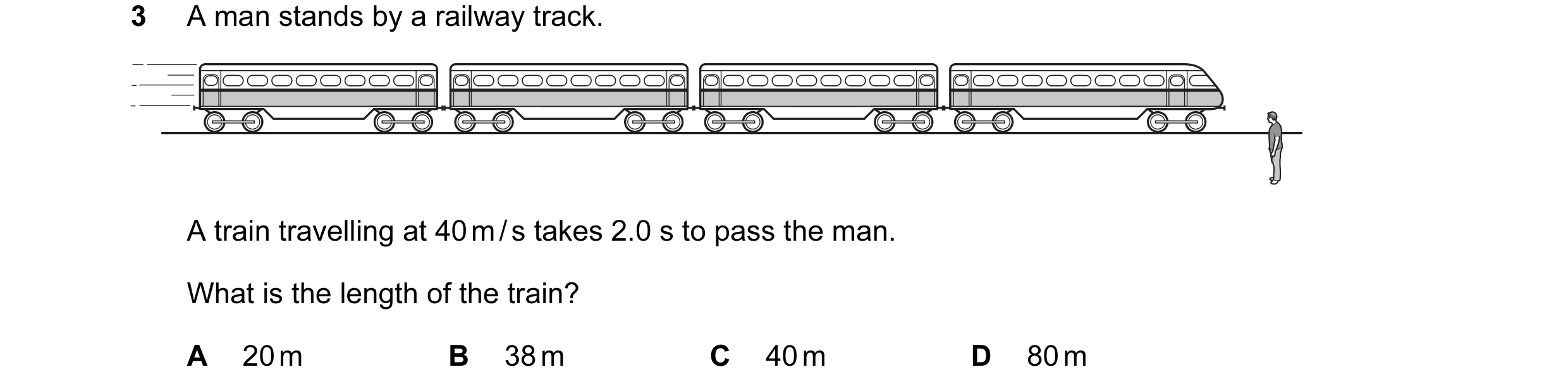 Question 83: A man stands by a railway track. A train travelling at 40 m / s takes 2.0 s to pass the man. What is the length of the train? A 20 m B 38 m…