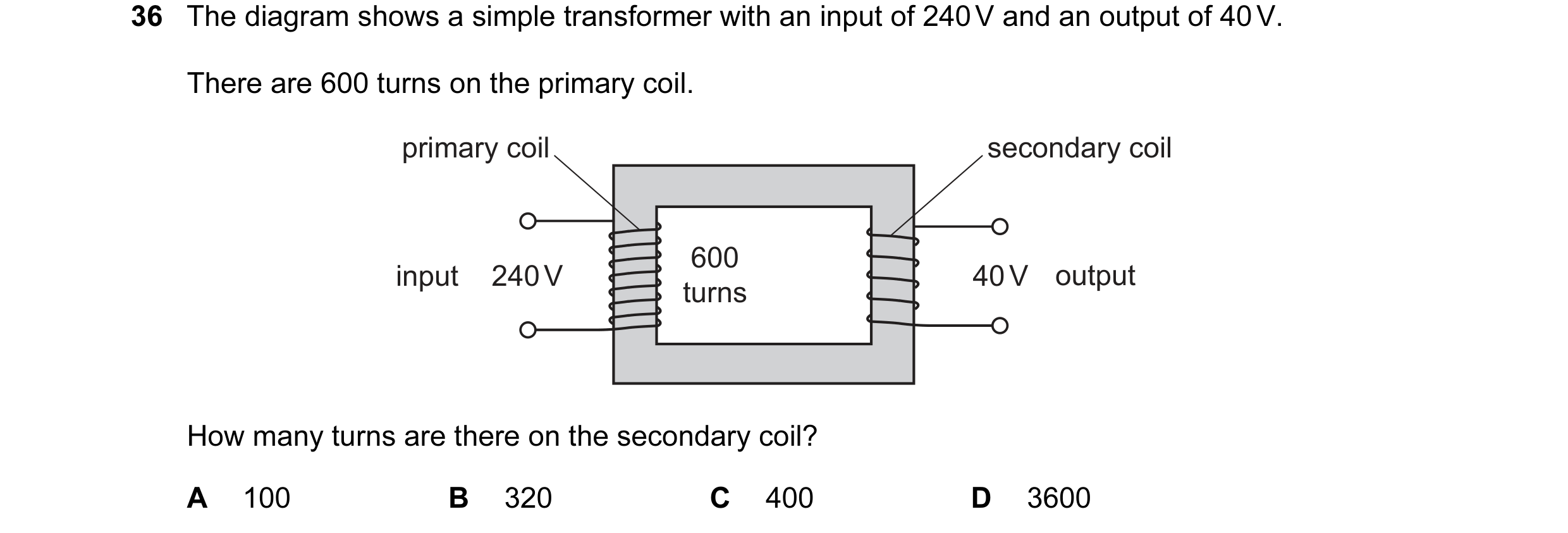 Question 100: The diagram shows a simple transformer with an input of 240 V and an output of 40 V. There are 600 turns on the primary coil. primary coil …