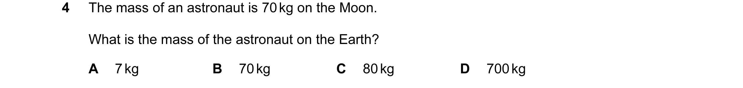 Question 60: The mass of an astronaut is 70 kg on the Moon. What is the mass of the astronaut on the Earth? A 7 kg B 70 kg C 80 kg D 700 kg
