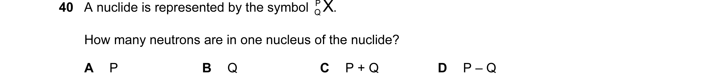 Question 62: A nuclide is represented by the symbol P X . Q How many neutrons are in one nucleus of the nuclide? A P B Q C P + Q D P – Q