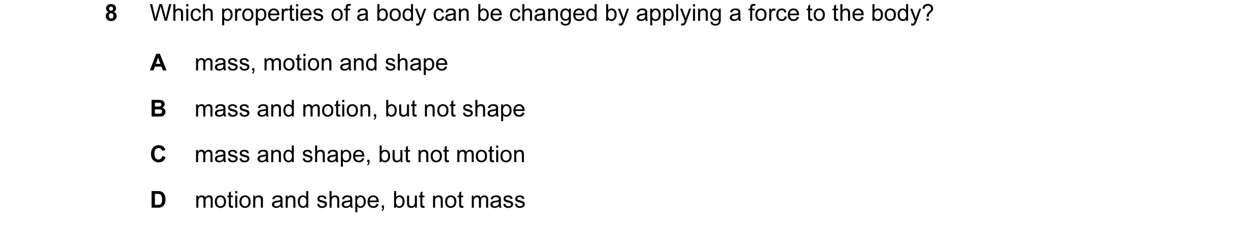 Question 96: Which properties of a body can be changed by applying a force to the body? A mass, motion and shape B mass and motion, but not shape C mass…