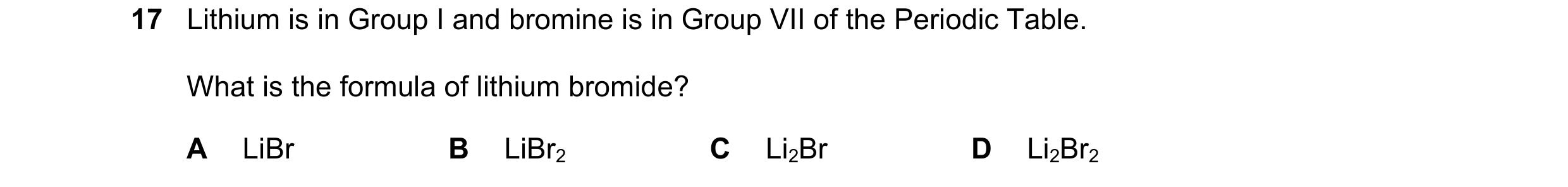 Question 27: Lithium is in Group I and bromine is in Group VII of the Periodic Table. What is the formula of lithium bromide? A LiBr B LiBr2 C Li2Br D L…