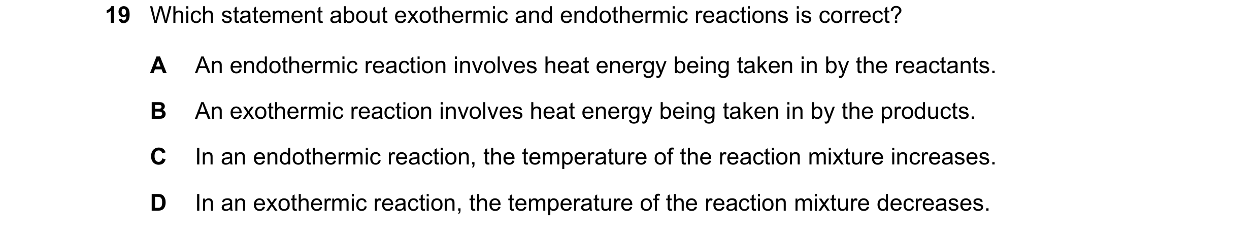 Question 80: Which statement about exothermic and endothermic reactions is correct? A An endothermic reaction involves heat energy being taken in by the…