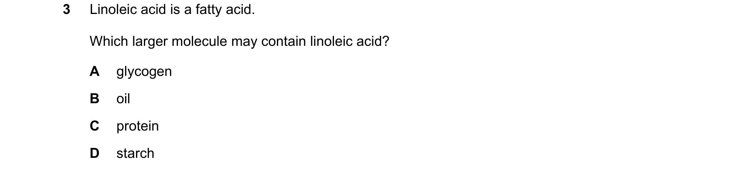 Question 68: Linoleic acid is a fatty acid. Which larger molecule may contain linoleic acid? A glycogen B oil C protein D starch