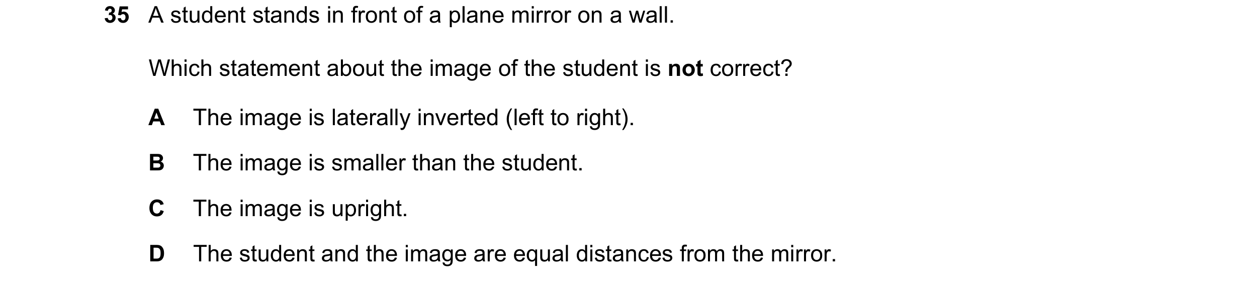 Question 82: A student stands in front of a plane mirror on a wall. Which statement about the image of the student is not correct? A The image is latera…