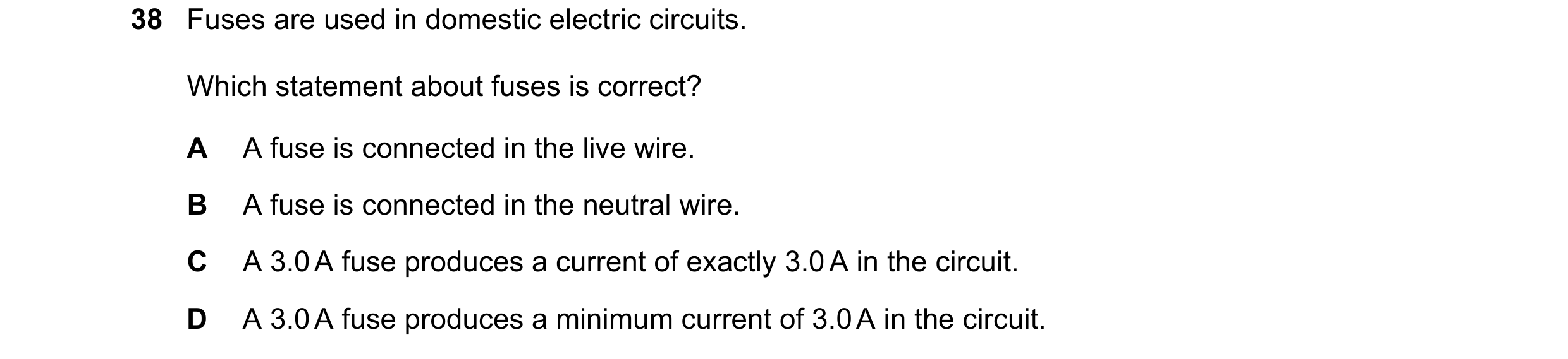 Question 51: Fuses are used in domestic electric circuits. Which statement about fuses is correct? A A fuse is connected in the live wire. B A fuse is c…