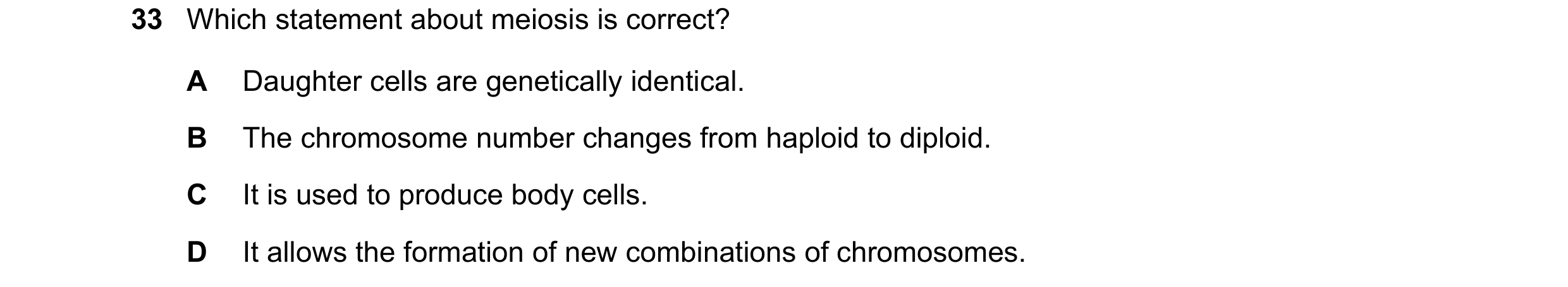 Question 9: Which statement about meiosis is correct? A Daughter cells are genetically identical. B The chromosome number changes from haploid to diplo…