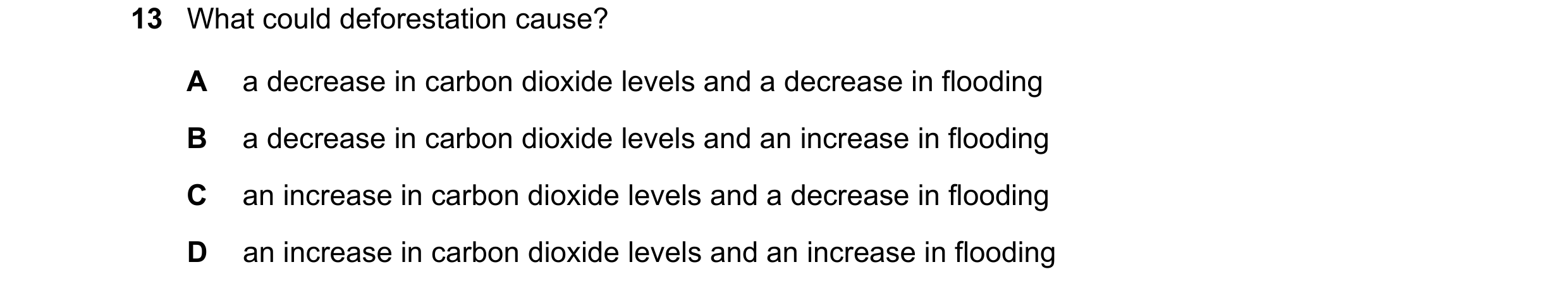 Question 16: What could deforestation cause? A a decrease in carbon dioxide levels and a decrease in flooding B a decrease in carbon dioxide levels and …