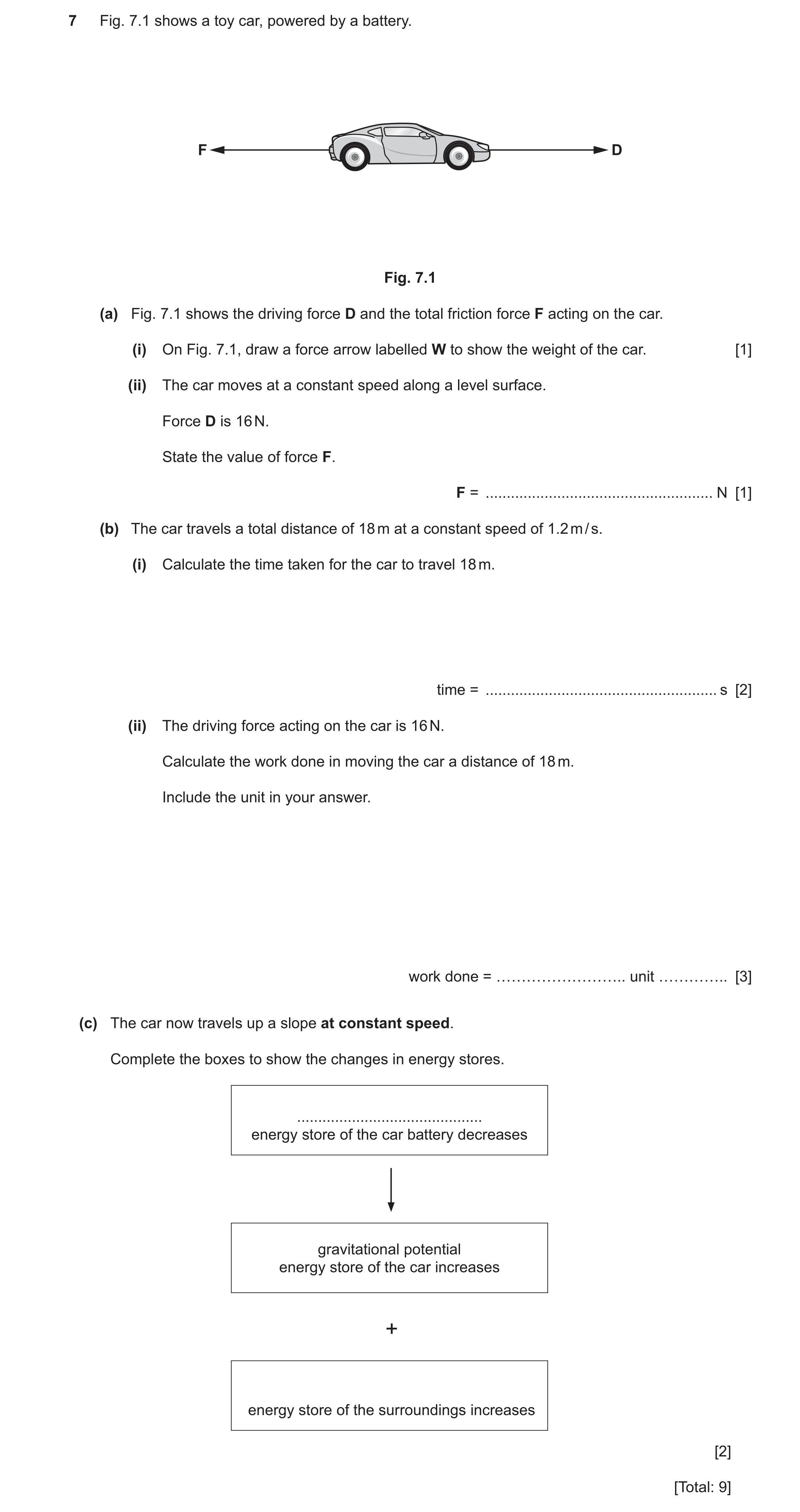 Question 19: Fig. 7.1 shows a toy car, powered by a battery. F D Fig. 7.1 (a) Fig. 7.1 shows the driving force D and the total friction force F acting o…