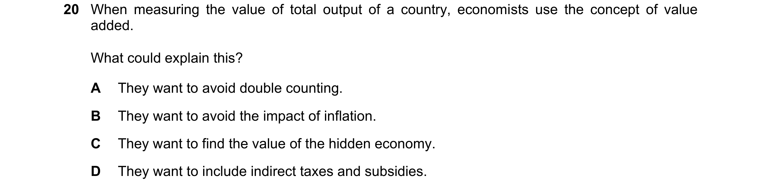 Question 52: When measuring the value of total output of a country, economists use the concept of value added. What could explain this? A They want to a…