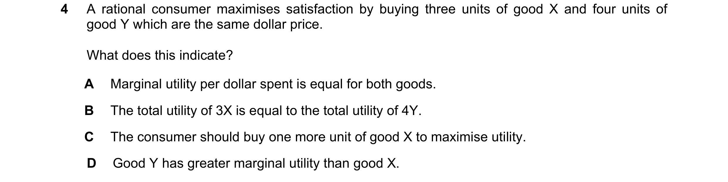 Question 54: A rational consumer maximises satisfaction by buying three units of good X and four units of good Y which are the same dollar price. What d…