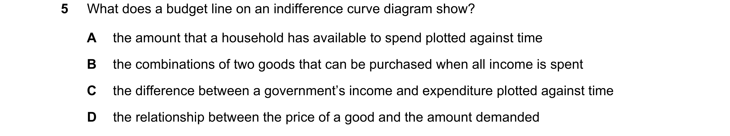 Question 50: What does a budget line on an indifference curve diagram show? A the amount that a household has available to spend plotted against time B …