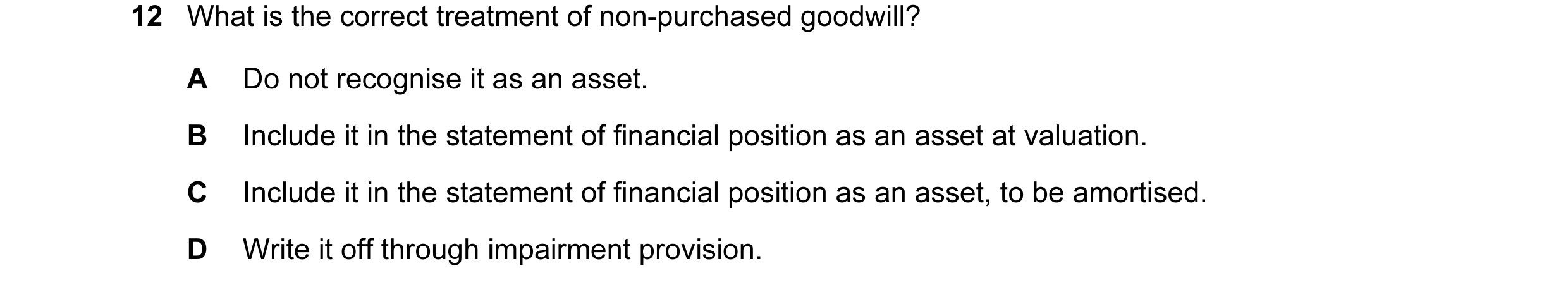 Question 35: What is the correct treatment of non-purchased goodwill? A Do not recognise it as an asset. B Include it in the statement of financial posi…