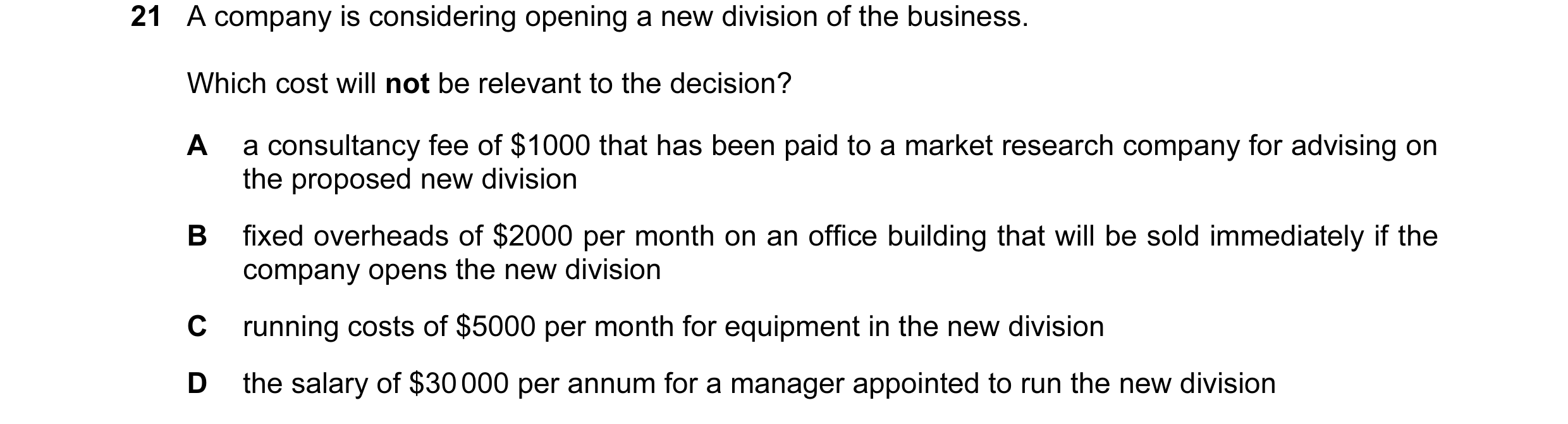 Question 46: A company is considering opening a new division of the business. Which cost will not be relevant to the decision? A a consultancy fee of $1…