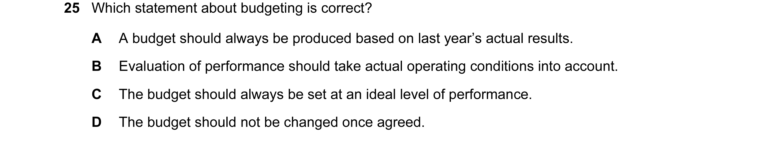 Question 66: Which statement about budgeting is correct? A A budget should always be produced based on last year’s actual results. B Evaluation of perfo…
