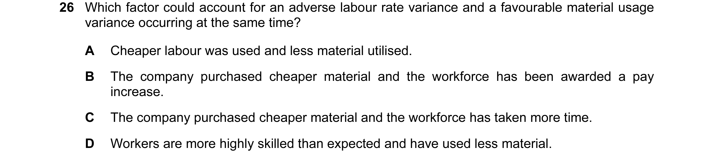 Question 78: Which factor could account for an adverse labour rate variance and a favourable material usage variance occurring at the same time? A Cheap…