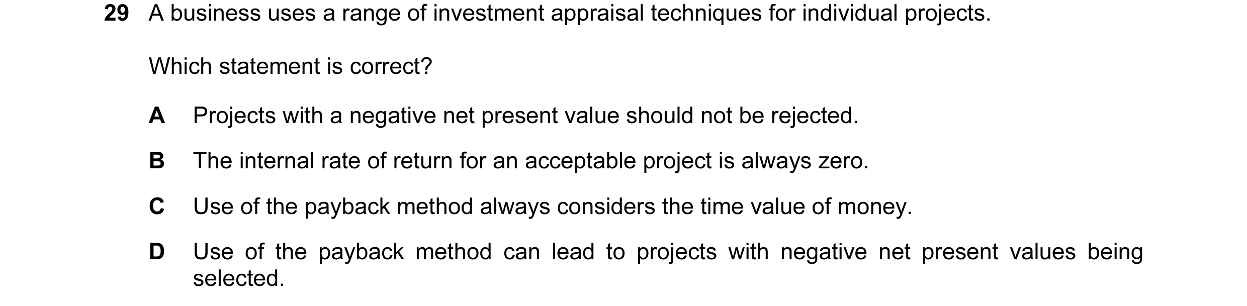 Question 47: A business uses a range of investment appraisal techniques for individual projects. Which statement is correct? A Projects with a negative …