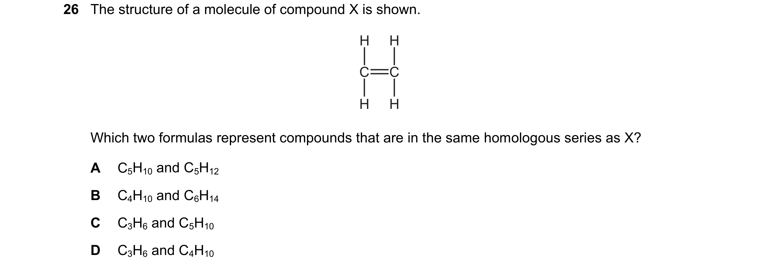 Question 9: The structure of a molecule of compound X is shown. H H C C H H Which two formulas represent compounds that are in the same homologous seri…