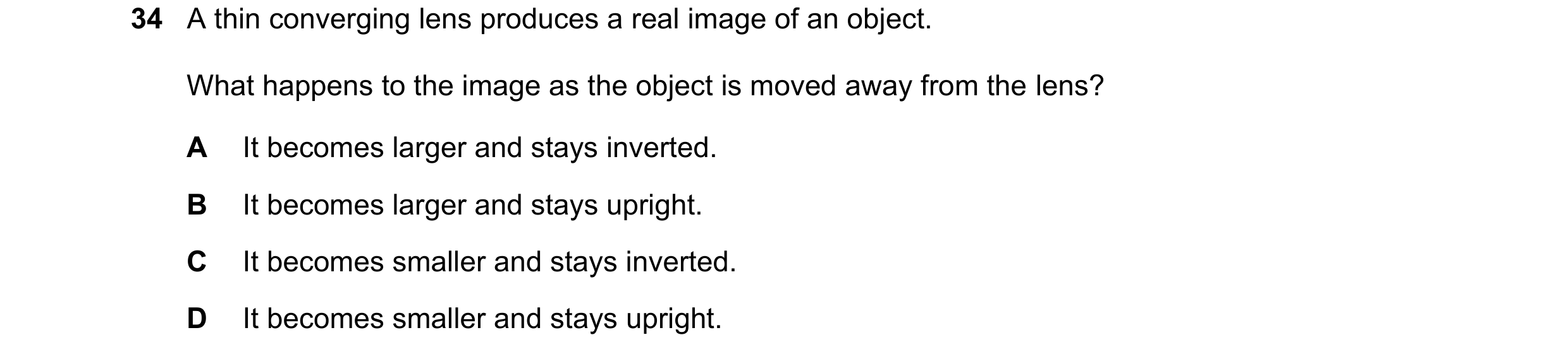 Question 21: A thin converging lens produces a real image of an object. What happens to the image as the object is moved away from the lens? A It become…