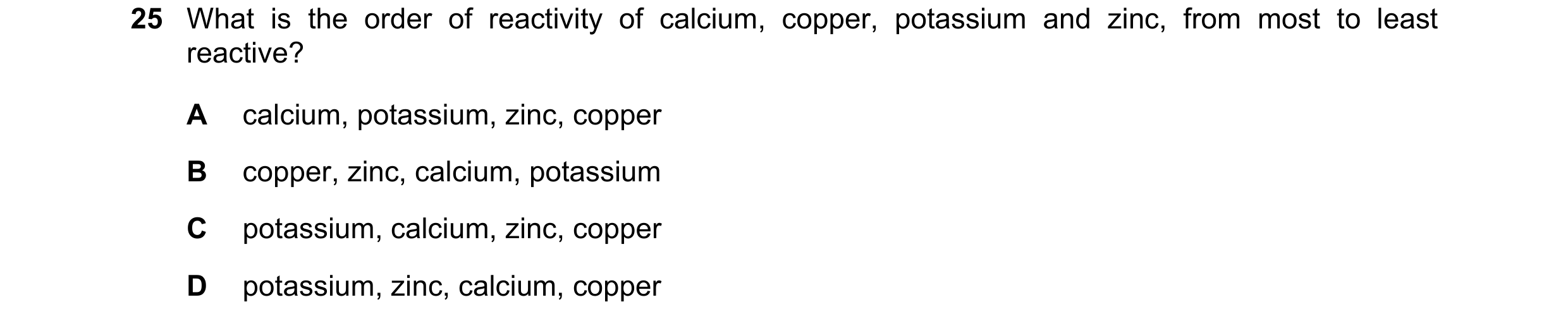 Question 45: What is the order of reactivity of calcium, copper, potassium and zinc, from most to least reactive? A calcium, potassium, zinc, copper B c…