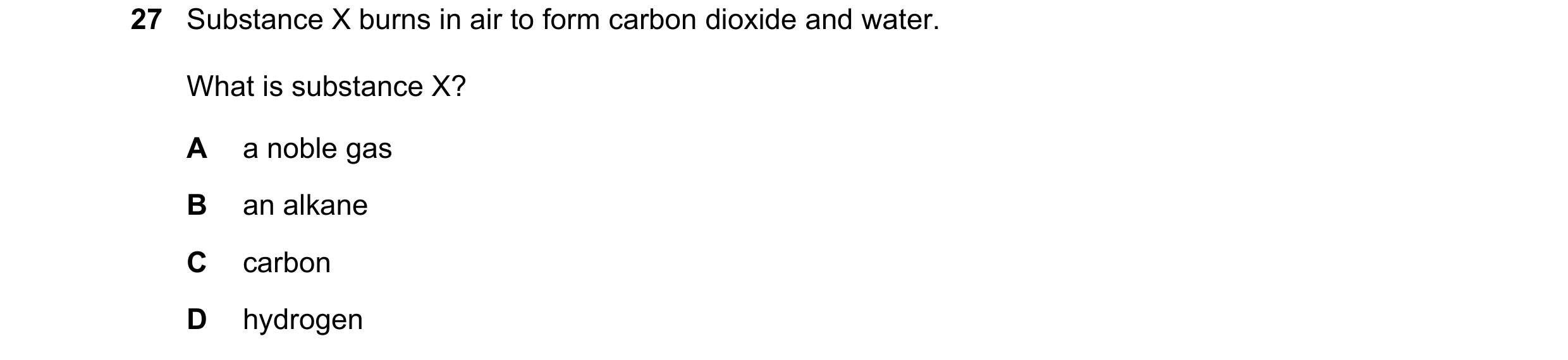 Question 22: Substance X burns in air to form carbon dioxide and water. What is substance X? A a noble gas B an alkane C carbon D hydrogen