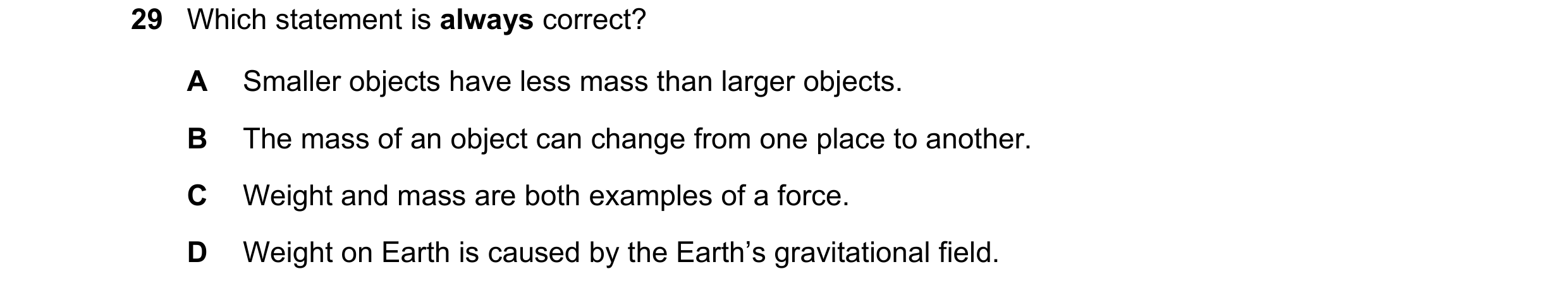 Question 23: Which statement is always correct? A Smaller objects have less mass than larger objects. B The mass of an object can change from one place …