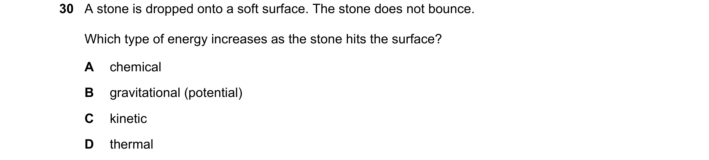 Question 54: A stone is dropped onto a soft surface. The stone does not bounce. Which type of energy increases as the stone hits the surface? A chemical…