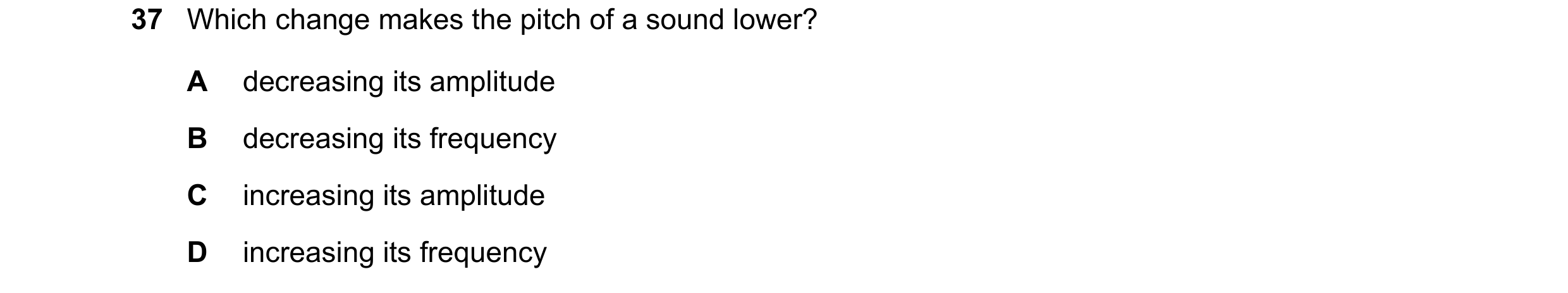 Question 40: Which change makes the pitch of a sound lower? A decreasing its amplitude B decreasing its frequency C increasing its amplitude D increasin…