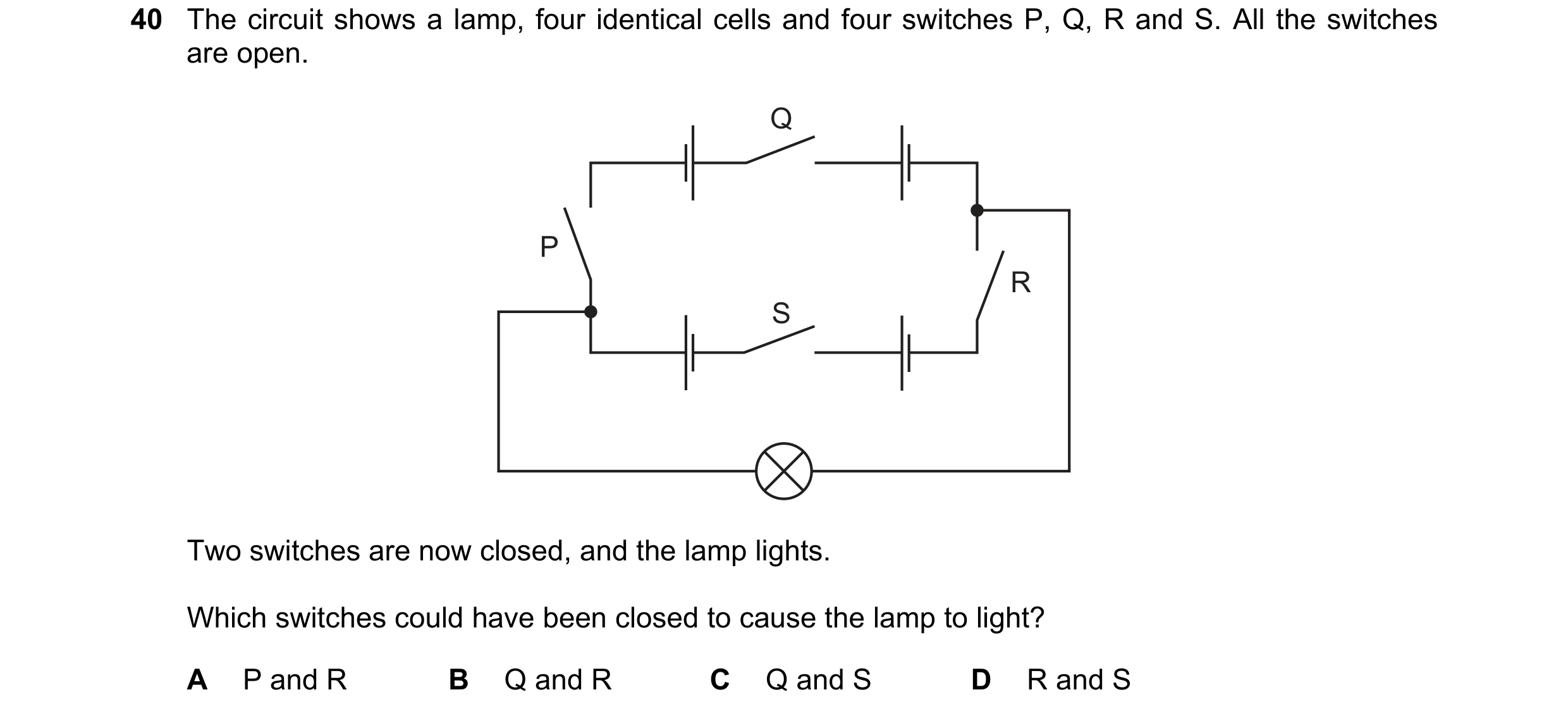 Question 90: The circuit shows a lamp, four identical cells and four switches P, Q, R and S. All the switches are open. Q P R S Two switches are now clo…