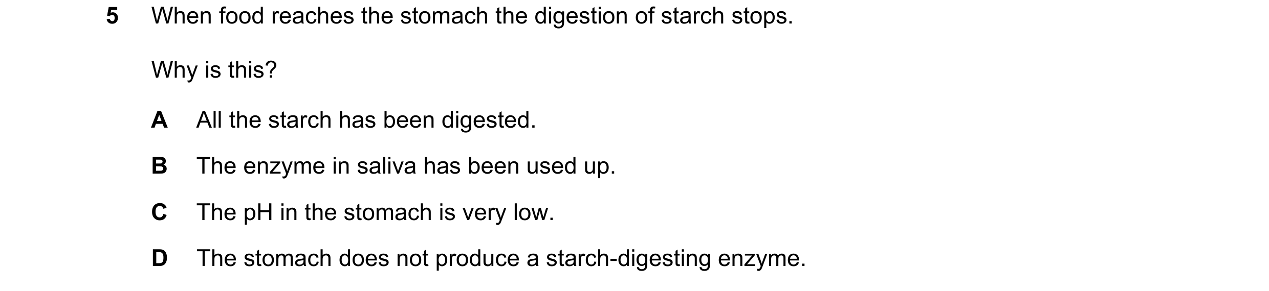 Question 19: When food reaches the stomach the digestion of starch stops. Why is this? A All the starch has been digested. B The enzyme in saliva has be…
