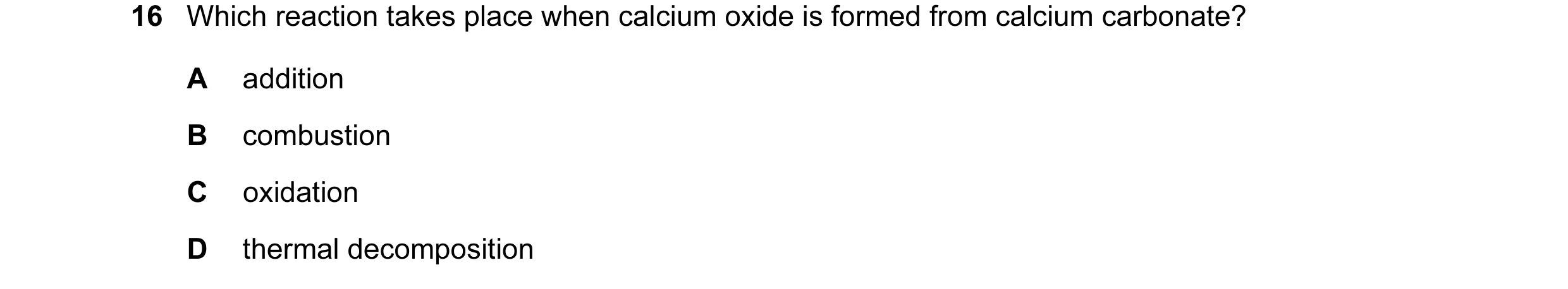 Question 11: Which reaction takes place when calcium oxide is formed from calcium carbonate? A addition B combustion C oxidation D thermal decomposition