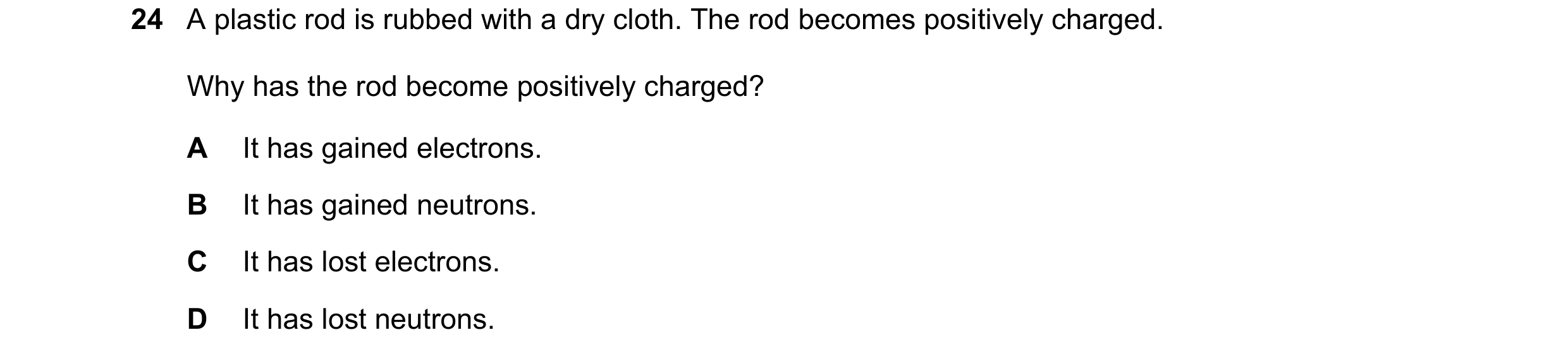 Question 337: A plastic rod is rubbed with a dry cloth. The rod becomes positively charged. Why has the rod become positively charged? A It has gained el…