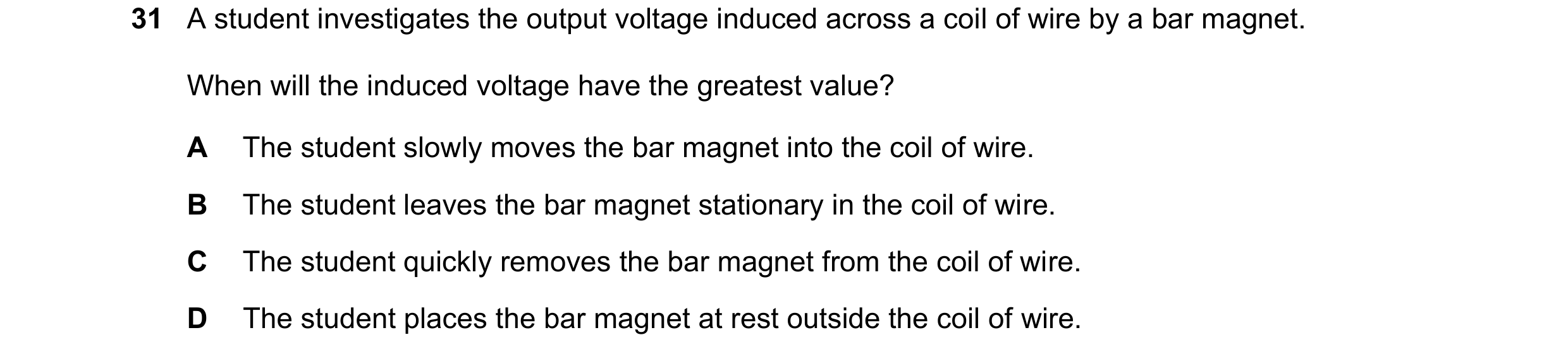 Question 253: A student investigates the output voltage induced across a coil of wire by a bar magnet. When will the induced voltage have the greatest va…