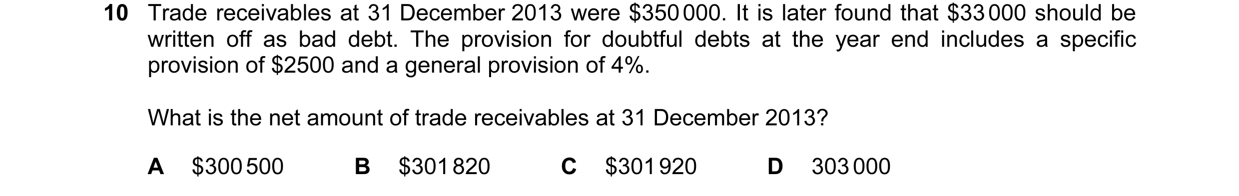 Question 332: Trade receivables at 31 December 2013 were $350 000. It is later found that $33 000 should be written off as bad debt. The provision for do…