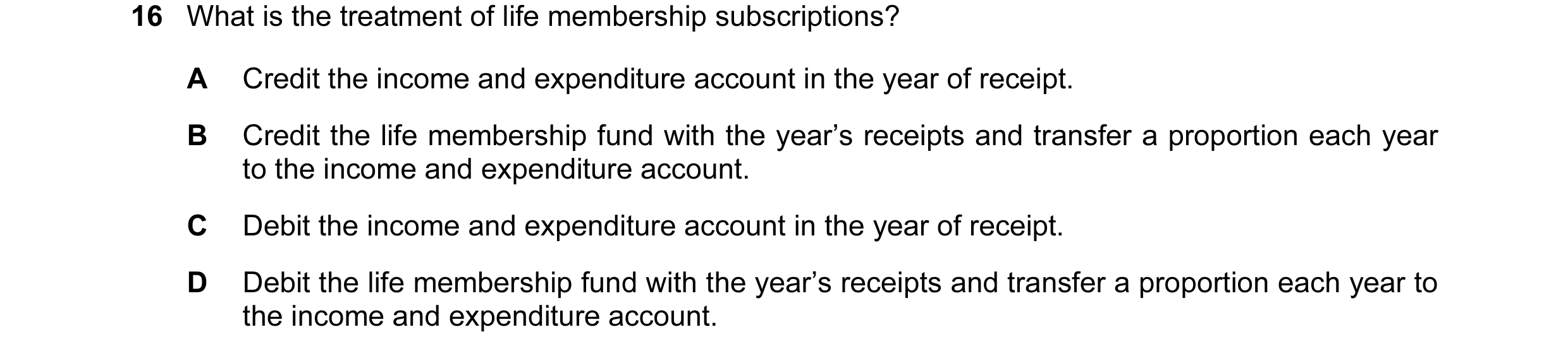 Question 335: What is the treatment of life membership subscriptions? A Credit the income and expenditure account in the year of receipt. B Credit the li…