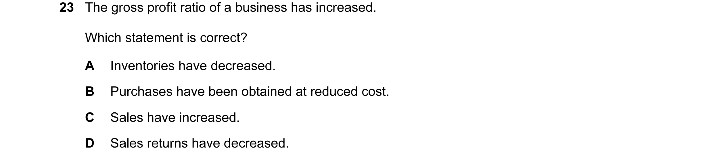 Question 158: The gross profit ratio of a business has increased. Which statement is correct? A Inventories have decreased. B Purchases have been obtaine…