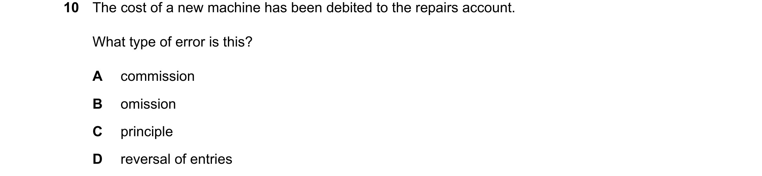Question 427: The cost of a new machine has been debited to the repairs account. What type of error is this? A commission B omission C principle D revers…
