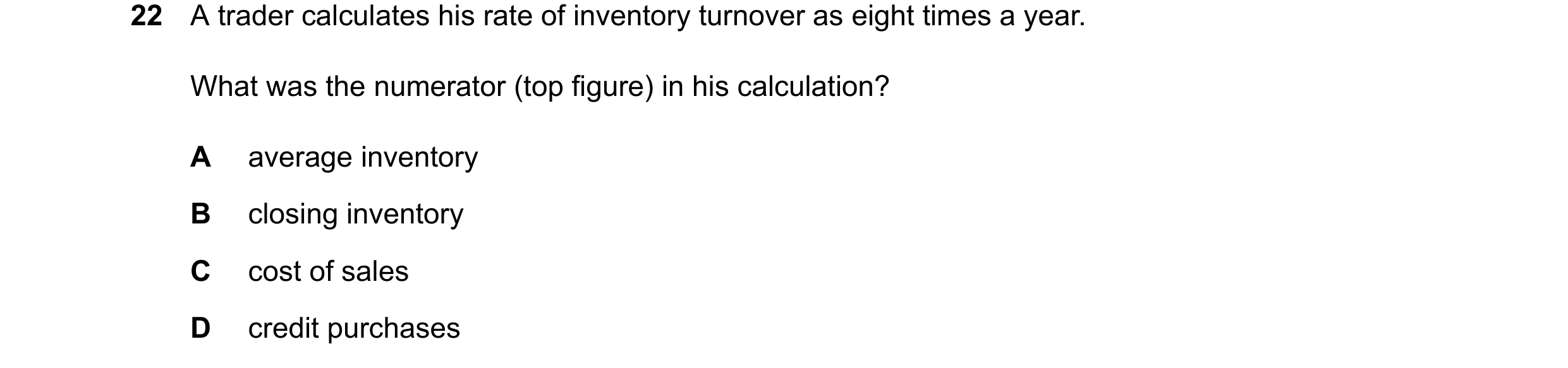 Question 344: A trader calculates his rate of inventory turnover as eight times a year. What was the numerator (top figure) in his calculation? A average…
