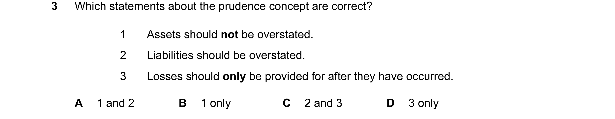 Question 258: Which statements about the prudence concept are correct? 1 Assets should not be overstated. 2 Liabilities should be overstated. 3 Losses sh…