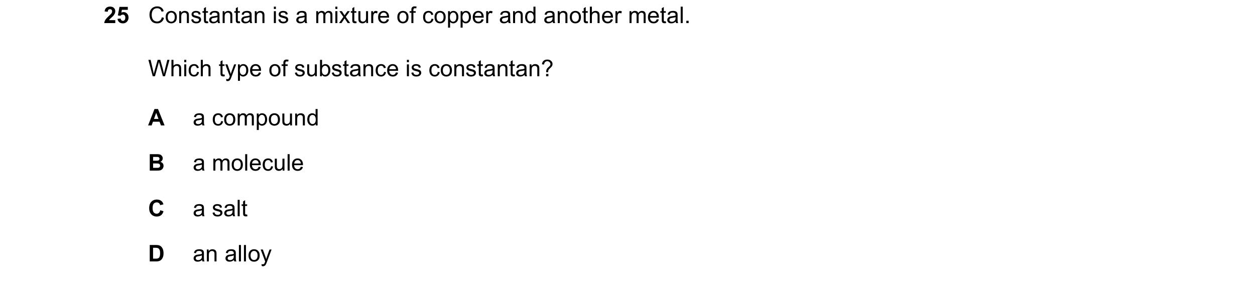 Question 23: Constantan is a mixture of copper and another metal. Which type of substance is constantan? A a compound B a molecule C a salt D an alloy