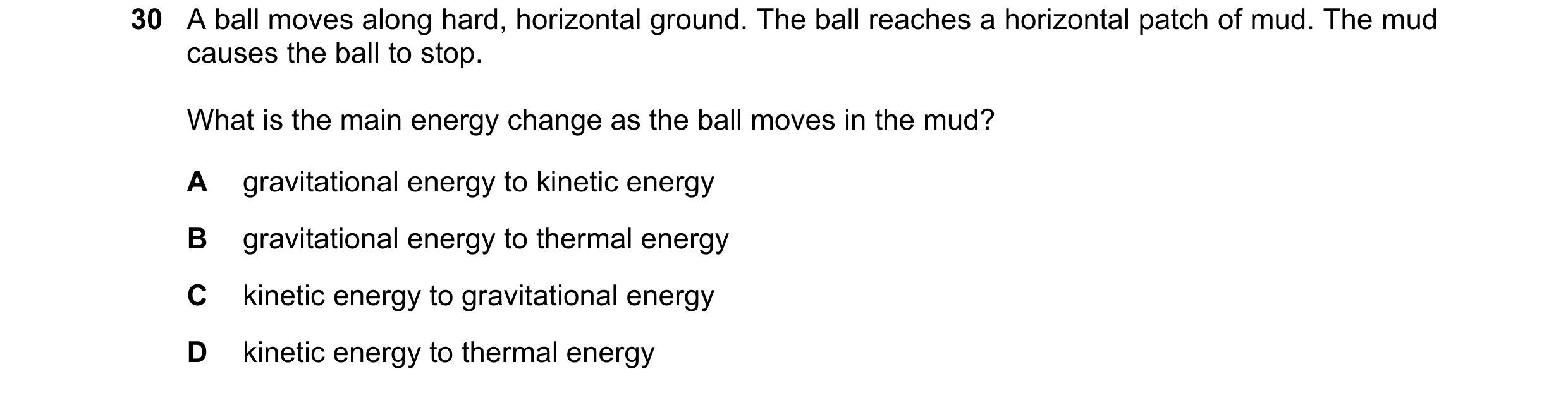 Question 44: A ball moves along hard, horizontal ground. The ball reaches a horizontal patch of mud. The mud causes the ball to stop. What is the main e…