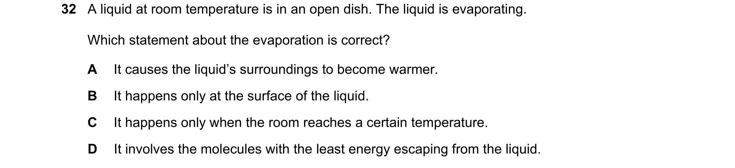 Question 45: A liquid at room temperature is in an open dish. The liquid is evaporating. Which statement about the evaporation is correct? A It causes t…