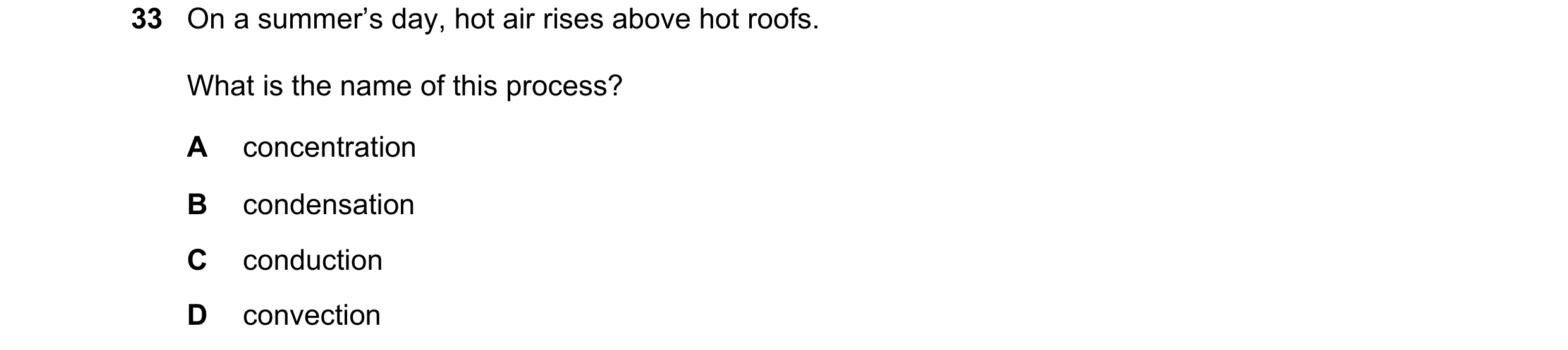 Question 64: On a summer’s day, hot air rises above hot roofs. What is the name of this process? A concentration B condensation C conduction D convection