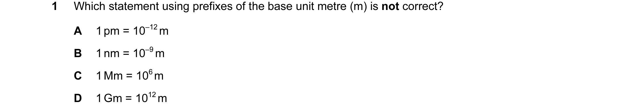 Question 27: Which statement using prefixes of the base unit metre (m) is not correct? A 1 pm = 10–12 m B 1 nm = 10–9 m C 1 Mm = 106 m D 1 Gm = 1012 m