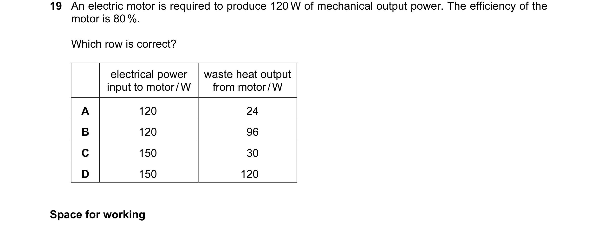 Question 36: An electric motor is required to produce 120 W of mechanical output power. The efficiency of the motor is 80 %. Which row is correct? elect…