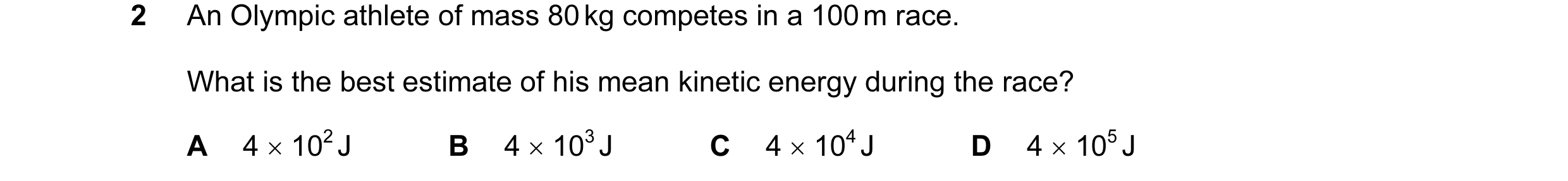 Question 20: An Olympic athlete of mass 80 kg competes in a 100 m race. What is the best estimate of his mean kinetic energy during the race? A 4 × 102 …