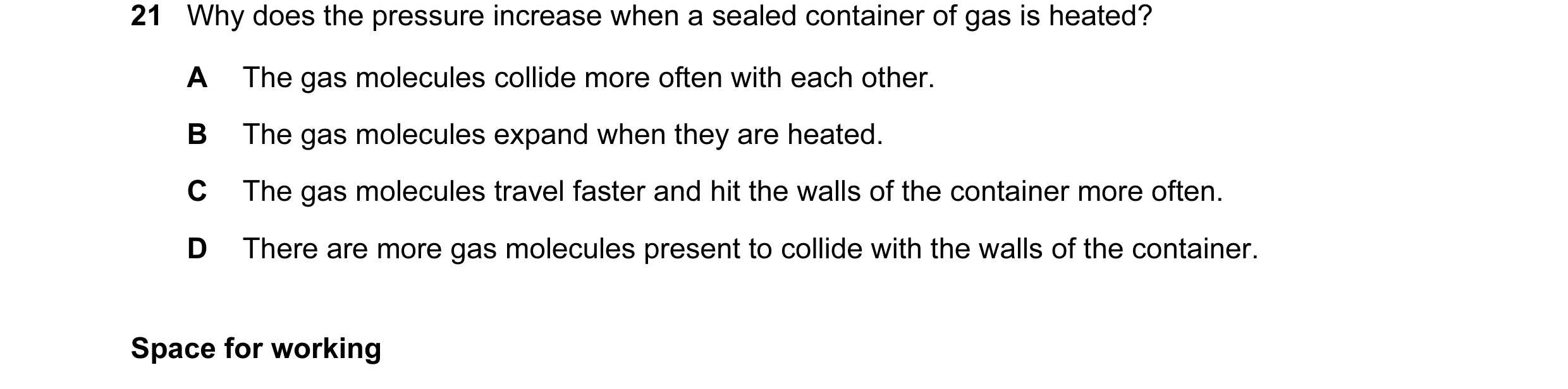 Question 13: Why does the pressure increase when a sealed container of gas is heated? A The gas molecules collide more often with each other. B The gas …