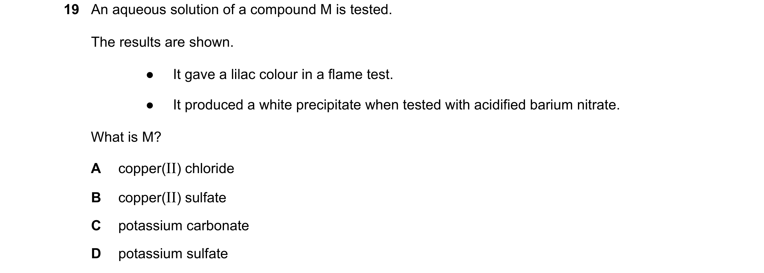 Question 9: An aqueous solution of a compound M is tested. The results are shown. ● It gave a lilac colour in a flame test. ● It produced a white preci…