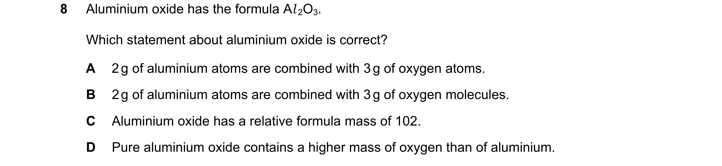 Question 4: Aluminium oxide has the formula Al 2O3. Which statement about aluminium oxide is correct? A 2 g of aluminium atoms are combined with 3 g of…
