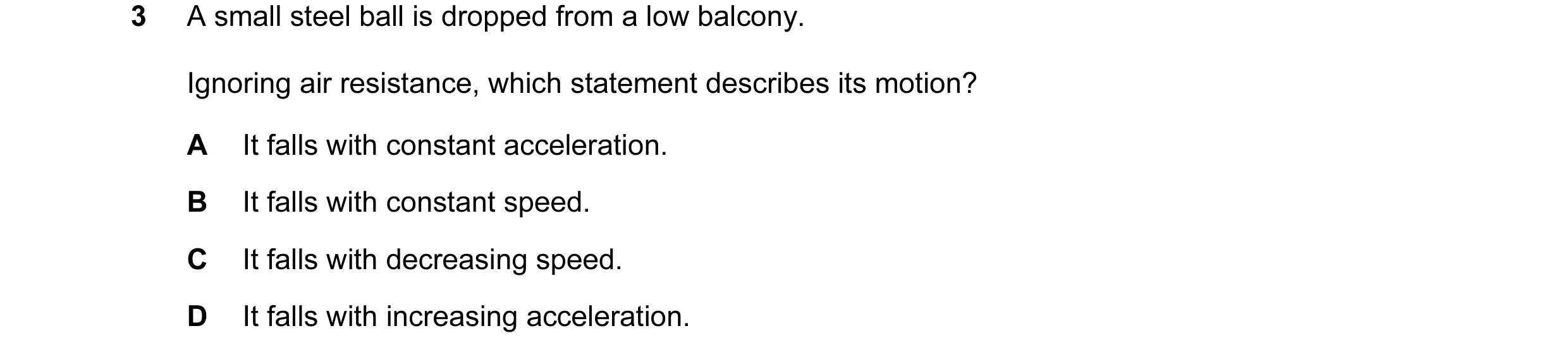 Question 73: A small steel ball is dropped from a low balcony. Ignoring air resistance, which statement describes its motion? A It falls with constant a…
